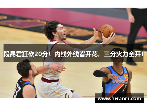 段昂君狂砍20分！内线外线皆开花，三分火力全开！